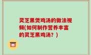 灵芝黑煲鸡汤的做法视频(如何制作营养丰富的灵芝黑鸡汤？)