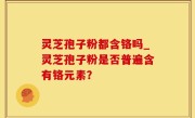灵芝孢子粉都含铬吗_灵芝孢子粉是否普遍含有铬元素？
