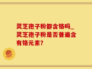 灵芝孢子粉都含铬吗_灵芝孢子粉是否普遍含有铬元素？