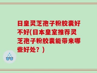 日皇灵芝孢子粉胶囊好不好(日本皇室推荐灵芝孢子粉胶囊能带来哪些好处？)