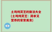 土鸡炖灵芝的做法大全(土鸡炖灵芝：简单又营养的家常美食)