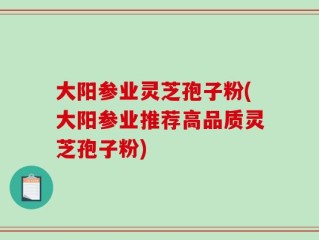 大阳参业灵芝孢子粉(大阳参业推荐高品质灵芝孢子粉)