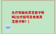 化疗完能吃灵芝孢子粉吗(化疗后可否食用灵芝孢子粉？)