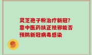 灵芝孢子粉治疗新冠？靠中医药扶正祛邪能否预防新冠病毒感染