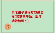 灵芝孢子油治疗效果怎样(灵芝孢子油：治疗功效如何？)