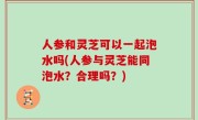人参和灵芝可以一起泡水吗(人参与灵芝能同泡水？合理吗？)