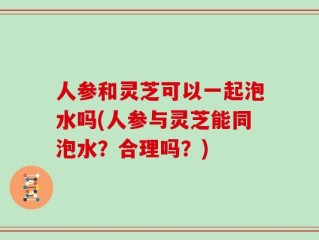 人参和灵芝可以一起泡水吗(人参与灵芝能同泡水？合理吗？)