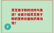 灵芝孢子粉的功效与用途？全面介绍灵芝孢子粉的营养价值和药用功效？