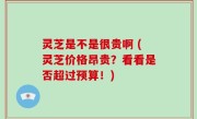 灵芝是不是很贵啊 (灵芝价格昂贵？看看是否超过预算！)