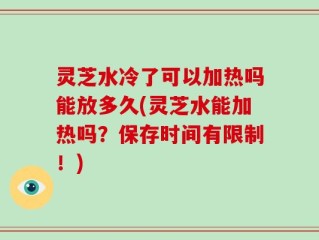 灵芝水冷了可以加热吗能放多久(灵芝水能加热吗？保存时间有限制！)