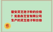 磐安灵芝孢子粉的价格？龙泉森芝宝有限公司生产的灵芝孢子粉价格