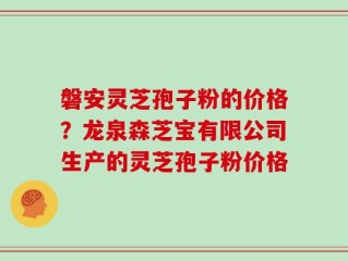 磐安灵芝孢子粉的价格？龙泉森芝宝有限公司生产的灵芝孢子粉价格