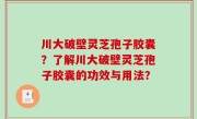 川大破壁灵芝孢子胶囊？了解川大破壁灵芝孢子胶囊的功效与用法？