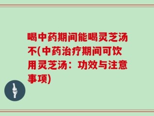 喝中药期间能喝灵芝汤不(中药治疗期间可饮用灵芝汤：功效与注意事项)