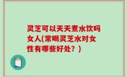 灵芝可以天天煮水饮吗女人(常喝灵芝水对女性有哪些好处？)