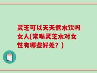 灵芝可以天天煮水饮吗女人(常喝灵芝水对女性有哪些好处？)