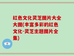 红色文化灵芝图片大全大图(丰富多彩的红色文化-灵芝主题图片全集)