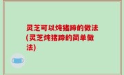灵芝可以炖猪蹄的做法(灵芝炖猪蹄的简单做法)