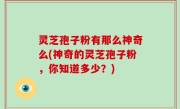 灵芝孢子粉有那么神奇么(神奇的灵芝孢子粉，你知道多少？)
