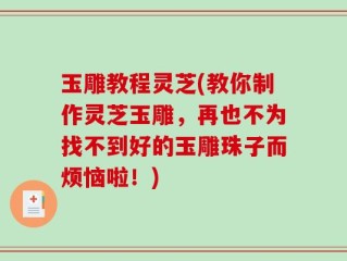 玉雕教程灵芝(教你制作灵芝玉雕，再也不为找不到好的玉雕珠子而烦恼啦！)