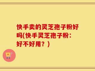 快手卖的灵芝孢子粉好吗(快手灵芝孢子粉：好不好用？)