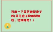 百度一下灵芝破壁孢子粉(灵芝孢子粉破壁细粉，功效神奇！)