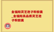 金福阳灵芝孢子粉胶囊_金福阳高品质灵芝孢子粉胶囊