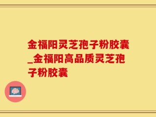 金福阳灵芝孢子粉胶囊_金福阳高品质灵芝孢子粉胶囊