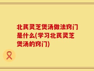北芪灵芝煲汤做法窍门是什么(学习北芪灵芝煲汤的窍门)