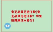 宝芝品灵芝孢子粉(宝芝品灵芝孢子粉：为免疫健康注入养分)