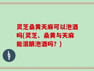灵芝桑黄天麻可以泡酒吗(灵芝、桑黄与天麻能混酿泡酒吗？)