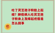 吃了灵芝孢子粉脸上起痘？肺癌病人吃灵芝孢子粉身上发痒起疙瘩是怎么回事