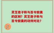 灵芝孢子粉与百令胶囊的区别？灵芝孢子粉与百令胶囊的功效对比？