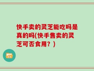 快手卖的灵芝能吃吗是真的吗(快手售卖的灵芝可否食用？)