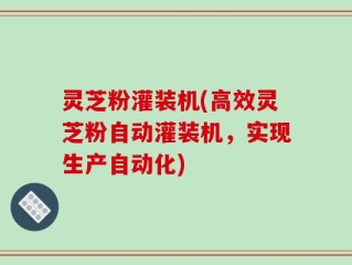 灵芝粉灌装机(高效灵芝粉自动灌装机，实现生产自动化)