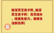 瑞深灵芝孢子粉_瑞深灵芝孢子粉：高效滋补，增强免疫力，健康生活新选择)