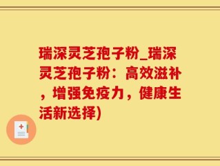 瑞深灵芝孢子粉_瑞深灵芝孢子粉：高效滋补，增强免疫力，健康生活新选择)