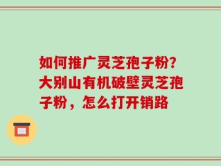 如何推广灵芝孢子粉？大别山有机破壁灵芝孢子粉，怎么打开销路