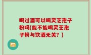 喝过酒可以喝灵芝孢子粉吗(能不能喝灵芝孢子粉与饮酒无关？)