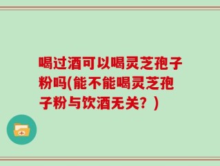 喝过酒可以喝灵芝孢子粉吗(能不能喝灵芝孢子粉与饮酒无关？)