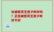 吃破壁灵芝孢子粉好吗？正信破壁灵芝孢子粉好不好