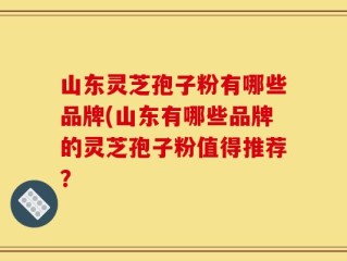 山东灵芝孢子粉有哪些品牌(山东有哪些品牌的灵芝孢子粉值得推荐？