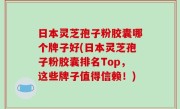 日本灵芝孢子粉胶囊哪个牌子好(日本灵芝孢子粉胶囊排名Top，这些牌子值得信赖！)
