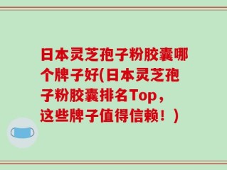 日本灵芝孢子粉胶囊哪个牌子好(日本灵芝孢子粉胶囊排名Top，这些牌子值得信赖！)