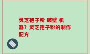 灵芝孢子粉 破壁 机器？灵芝孢子粉的制作配方