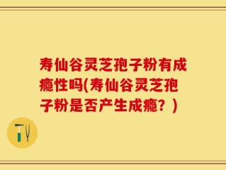 寿仙谷灵芝孢子粉有成瘾性吗(寿仙谷灵芝孢子粉是否产生成瘾？)