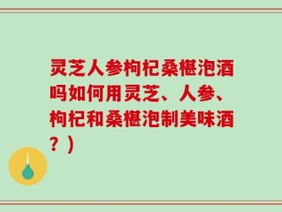 灵芝人参枸杞桑椹泡酒吗如何用灵芝、人参、枸杞和桑椹泡制美味酒？)