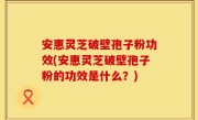 安惠灵芝破壁孢子粉功效(安惠灵芝破壁孢子粉的功效是什么？)