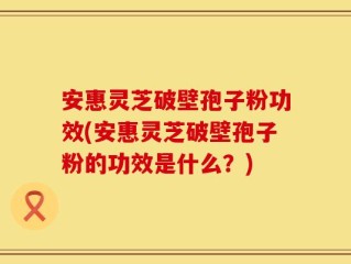 安惠灵芝破壁孢子粉功效(安惠灵芝破壁孢子粉的功效是什么？)