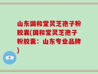 山东国和堂灵芝孢子粉胶囊(国和堂灵芝孢子粉胶囊：山东专业品牌)